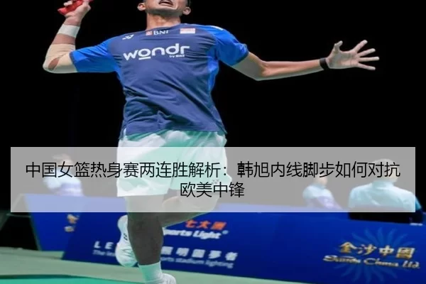 中国女篮热身赛两连胜解析：韩旭内线脚步如何对抗欧美中锋