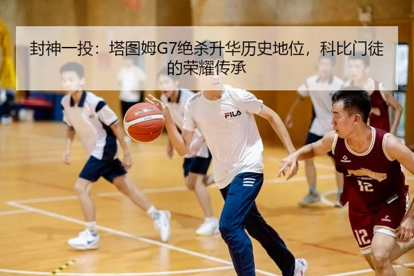 封神一投：塔图姆G7绝杀升华历史地位，科比门徒的荣耀传承